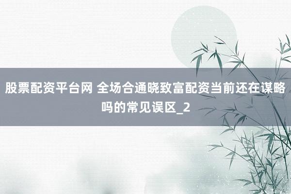 股票配资平台网 全场合通晓致富配资当前还在谋略吗的常见误区_2