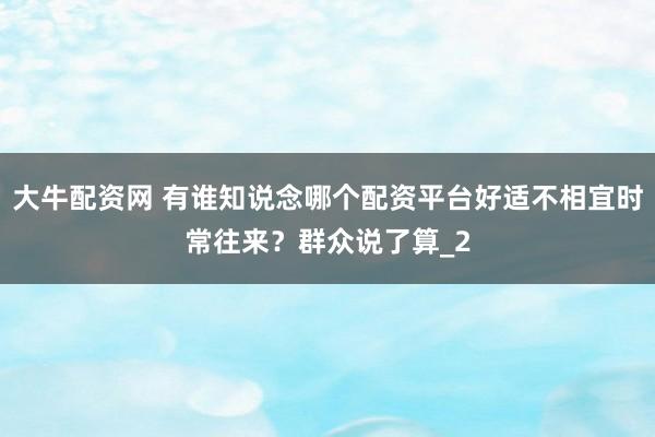 大牛配资网 有谁知说念哪个配资平台好适不相宜时常往来？群众说了算_2