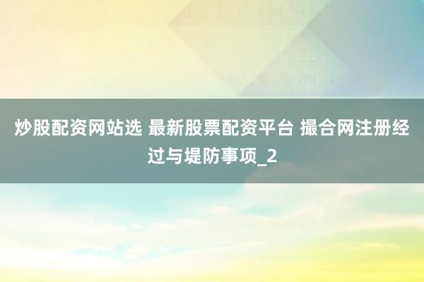 炒股配资网站选 最新股票配资平台 撮合网注册经过与堤防事项_2
