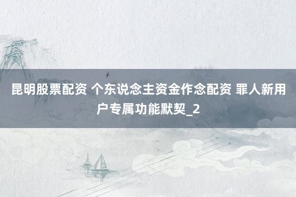 昆明股票配资 个东说念主资金作念配资 罪人新用户专属功能默契_2