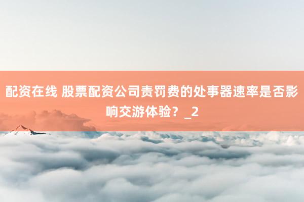 配资在线 股票配资公司责罚费的处事器速率是否影响交游体验？_2