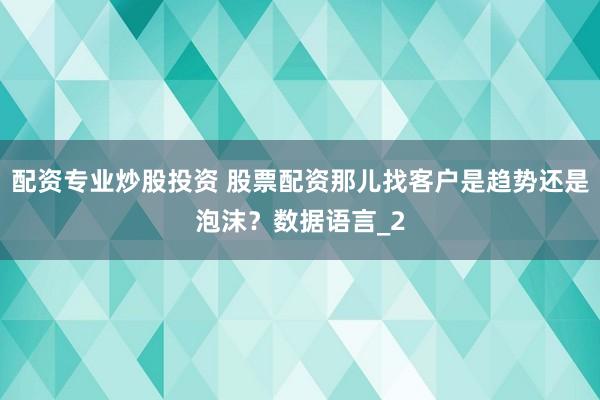 配资专业炒股投资 股票配资那儿找客户是趋势还是泡沫？数据语言_2