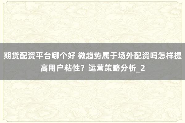 期货配资平台哪个好 微趋势属于场外配资吗怎样提高用户粘性？运营策略分析_2