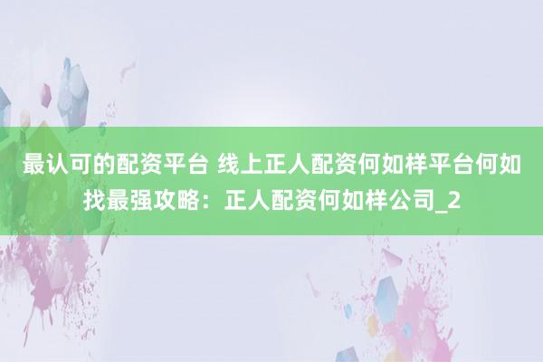 最认可的配资平台 线上正人配资何如样平台何如找最强攻略：正人配资何如样公司_2