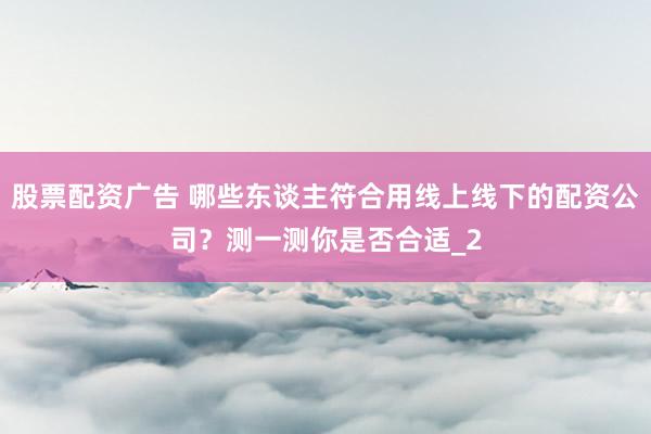 股票配资广告 哪些东谈主符合用线上线下的配资公司？测一测你是否合适_2