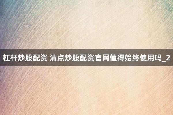杠杆炒股配资 清点炒股配资官网值得始终使用吗_2