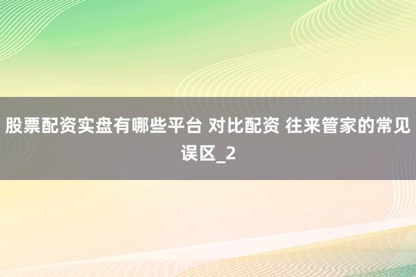股票配资实盘有哪些平台 对比配资 往来管家的常见误区_2