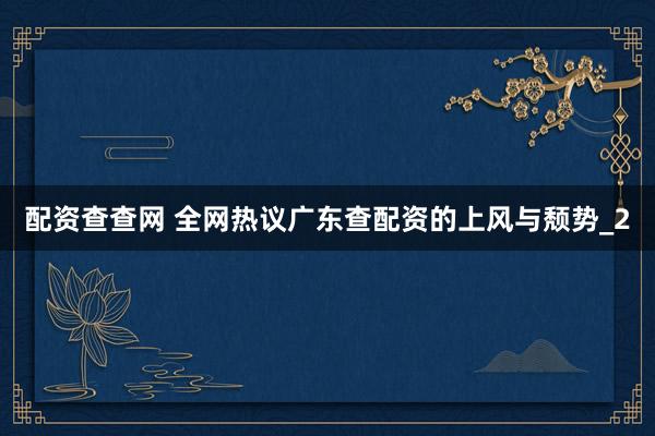配资查查网 全网热议广东查配资的上风与颓势_2