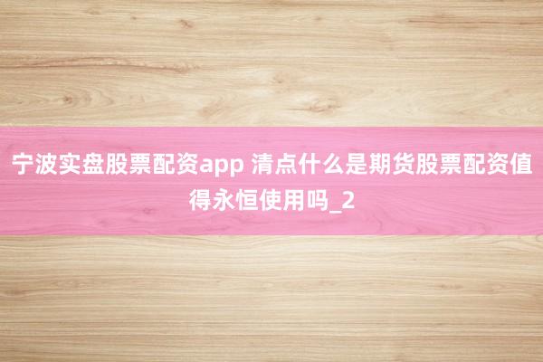 宁波实盘股票配资app 清点什么是期货股票配资值得永恒使用吗_2