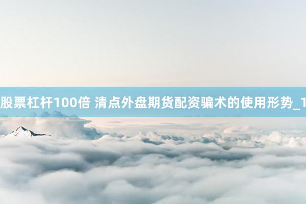 股票杠杆100倍 清点外盘期货配资骗术的使用形势_1