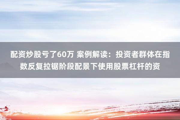 配资炒股亏了60万 案例解读：投资者群体在指数反复拉锯阶段配景下使用股票杠杆的资
