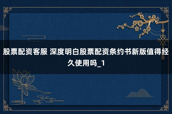 股票配资客服 深度明白股票配资条约书新版值得经久使用吗_1
