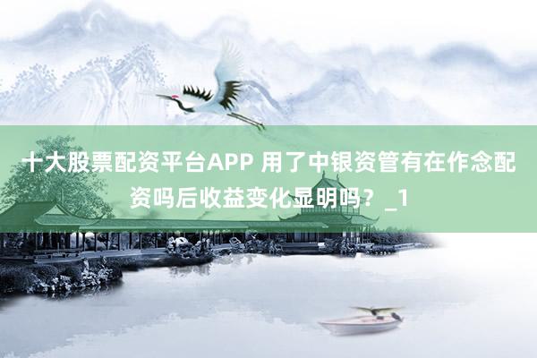 十大股票配资平台APP 用了中银资管有在作念配资吗后收益变化显明吗?_1