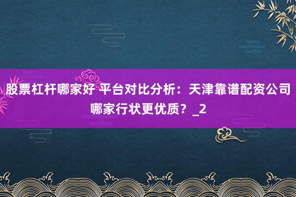 股票杠杆哪家好 平台对比分析：天津靠谱配资公司哪家行状更优质？_2