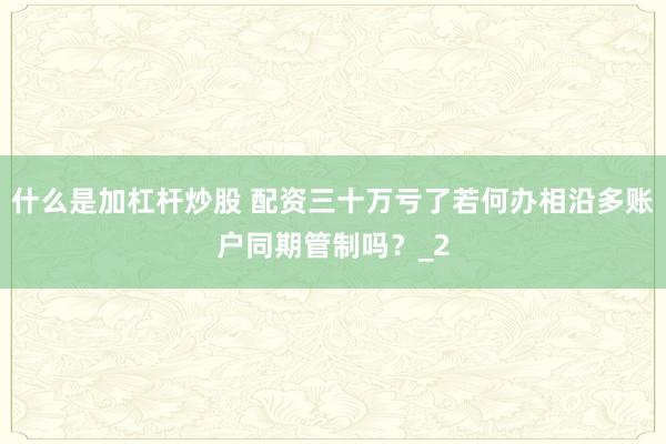 什么是加杠杆炒股 配资三十万亏了若何办相沿多账户同期管制吗？_2