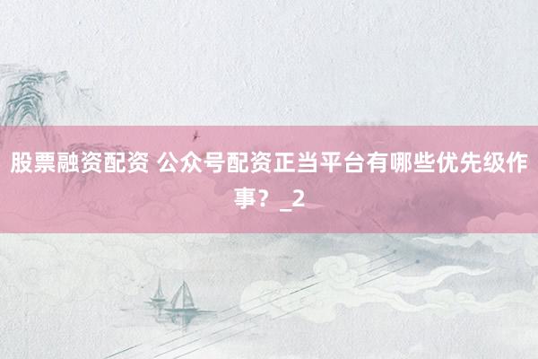 股票融资配资 公众号配资正当平台有哪些优先级作事？_2