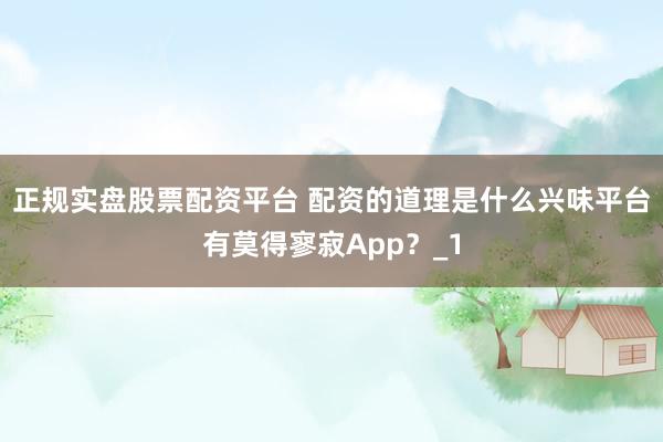 正规实盘股票配资平台 配资的道理是什么兴味平台有莫得寥寂App？_1