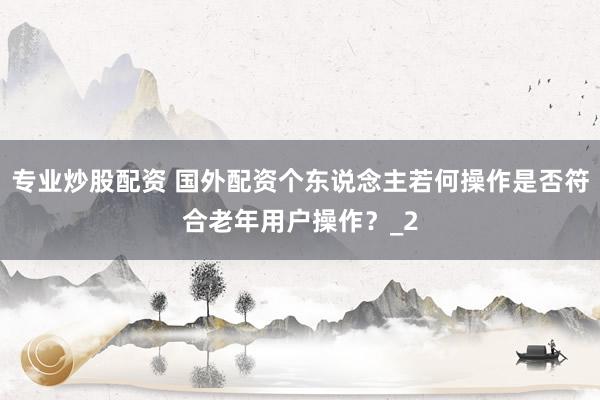 专业炒股配资 国外配资个东说念主若何操作是否符合老年用户操作？_2