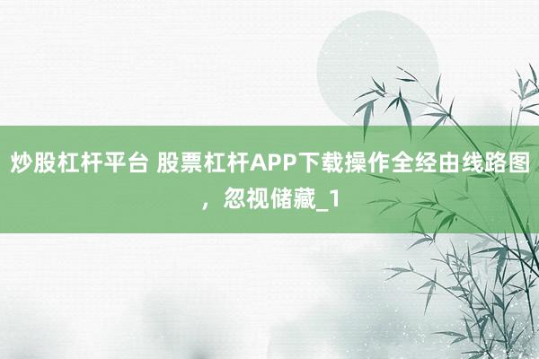 炒股杠杆平台 股票杠杆APP下载操作全经由线路图,忽视储藏_1